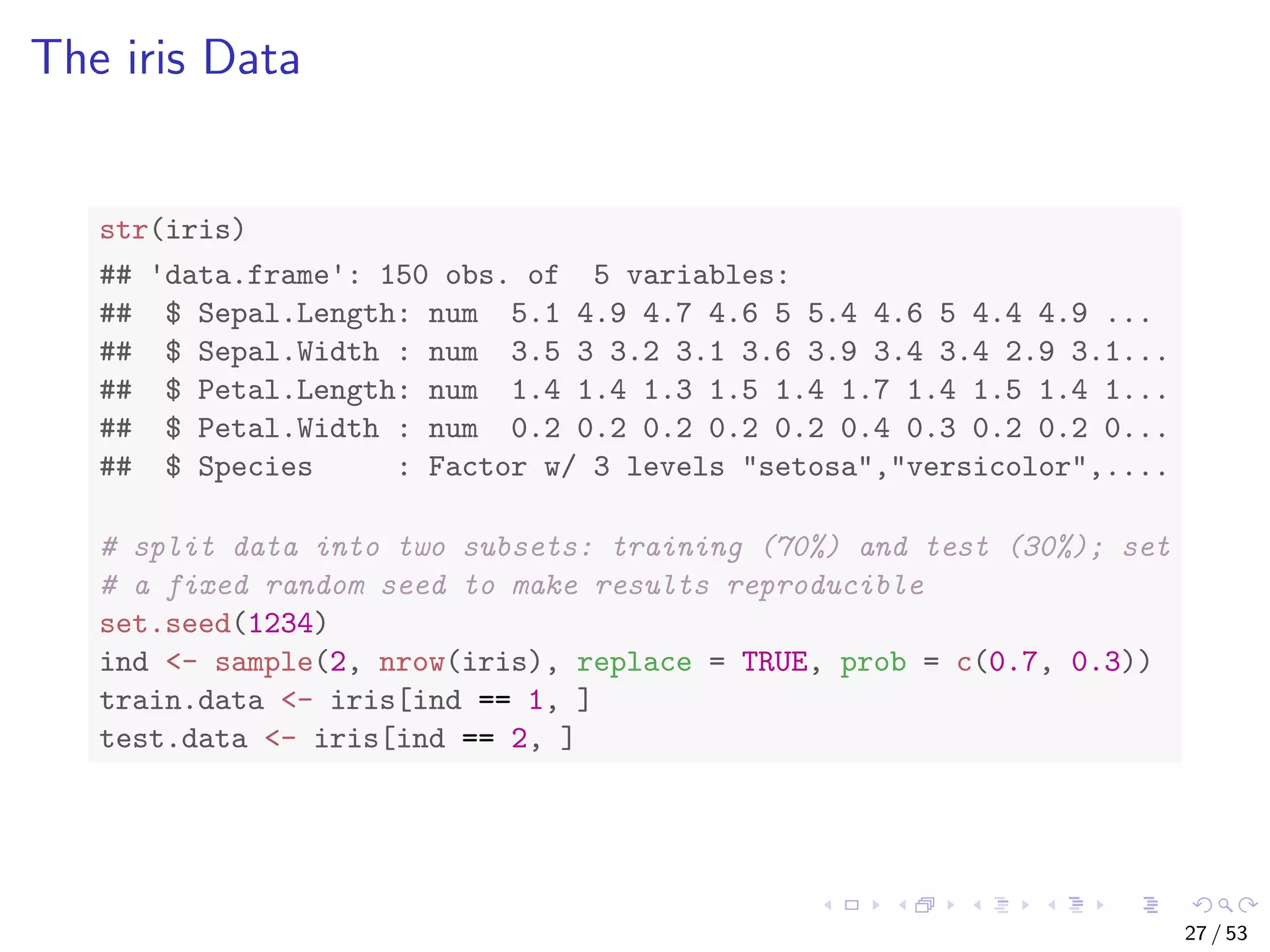 The iris Data str(iris) ## 'data.frame': 150 obs. of 5 variables: ## $ Sepal.Length: num 5.1 4.9 4.7 4.6 5 5.4 4.6 5 4.4 4.9 ... ## $ Sepal.Width : num 3.5 3 3.2 3.1 3.6 3.9 3.4 3.4 2.9 3.1... ## $ Petal.Length: num 1.4 1.4 1.3 1.5 1.4 1.7 1.4 1.5 1.4 1... ## $ Petal.Width : num 0.2 0.2 0.2 0.2 0.2 0.4 0.3 0.2 0.2 0... ## $ Species : Factor w/ 3 levels "setosa","versicolor",.... # split data into two subsets: training (70%) and test (30%); set # a fixed random seed to make results reproducible set.seed(1234) ind <- sample(2, nrow(iris), replace = TRUE, prob = c(0.7, 0.3)) train.data <- iris[ind == 1, ] test.data <- iris[ind == 2, ] 27 / 53 