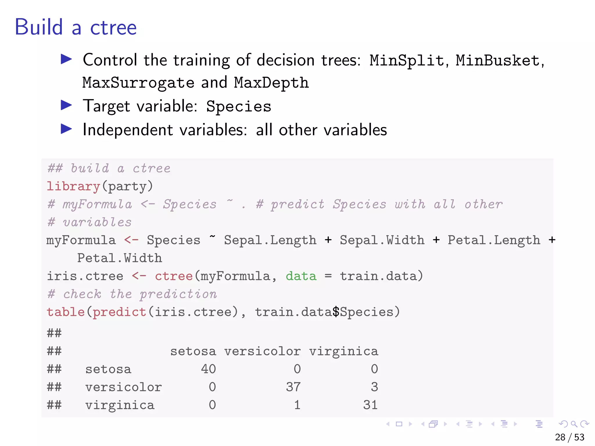 Build a ctree Control the training of decision trees: MinSplit, MinBusket, MaxSurrogate and MaxDepth Target variable: Species Independent variables: all other variables ## build a ctree library(party) # myFormula <- Species ~ . # predict Species with all other # variables myFormula <- Species ~ Sepal.Length + Sepal.Width + Petal.Length + Petal.Width iris.ctree <- ctree(myFormula, data = train.data) # check the prediction table(predict(iris.ctree), train.data$Species) ## ## setosa versicolor virginica ## setosa 40 0 0 ## versicolor 0 37 3 ## virginica 0 1 31 28 / 53 