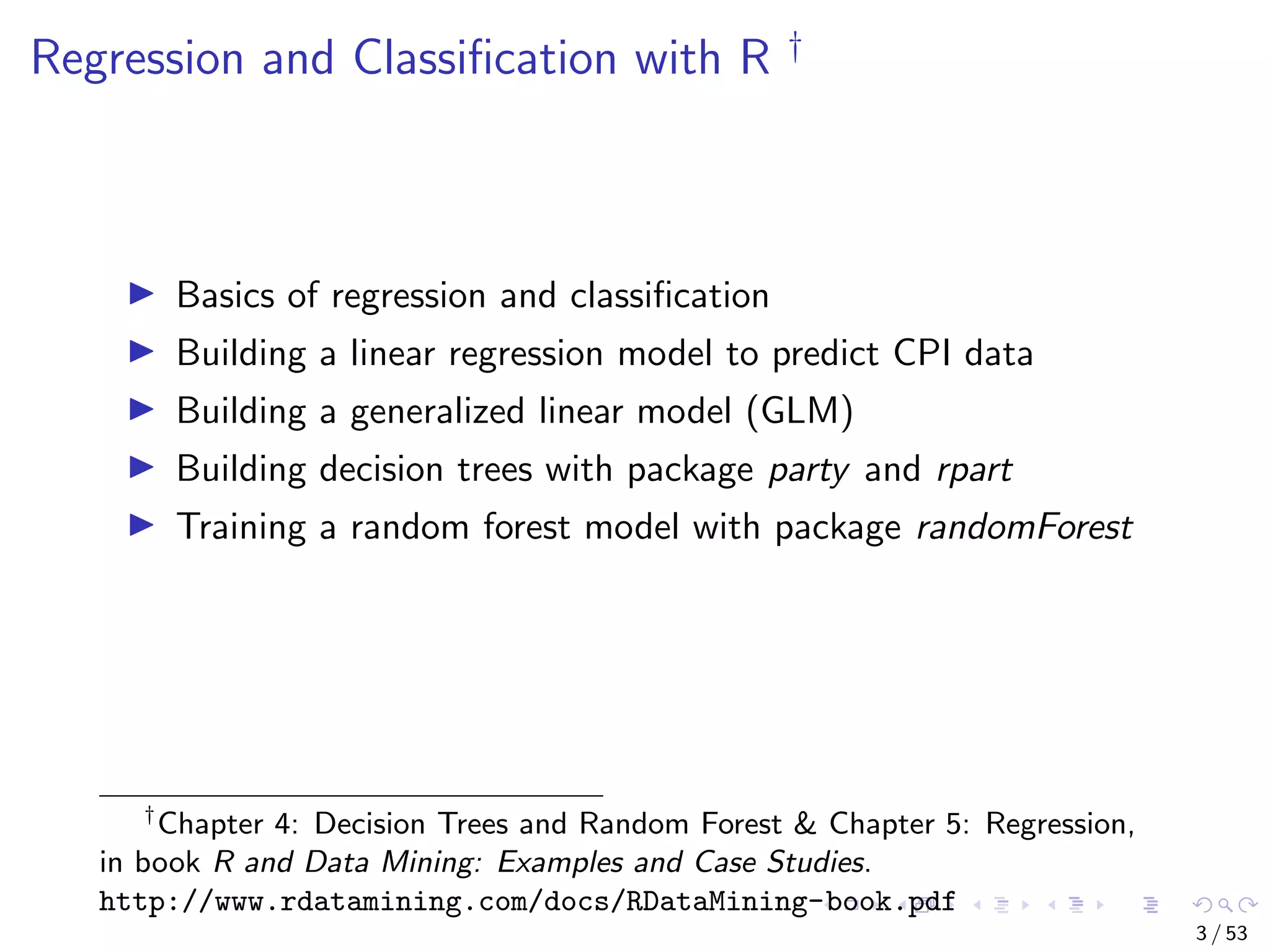 Regression and Classiﬁcation with R † Basics of regression and classiﬁcation Building a linear regression model to predict CPI data Building a generalized linear model (GLM) Building decision trees with package party and rpart Training a random forest model with package randomForest † Chapter 4: Decision Trees and Random Forest & Chapter 5: Regression, in book R and Data Mining: Examples and Case Studies. http://www.rdatamining.com/docs/RDataMining-book.pdf 3 / 53 