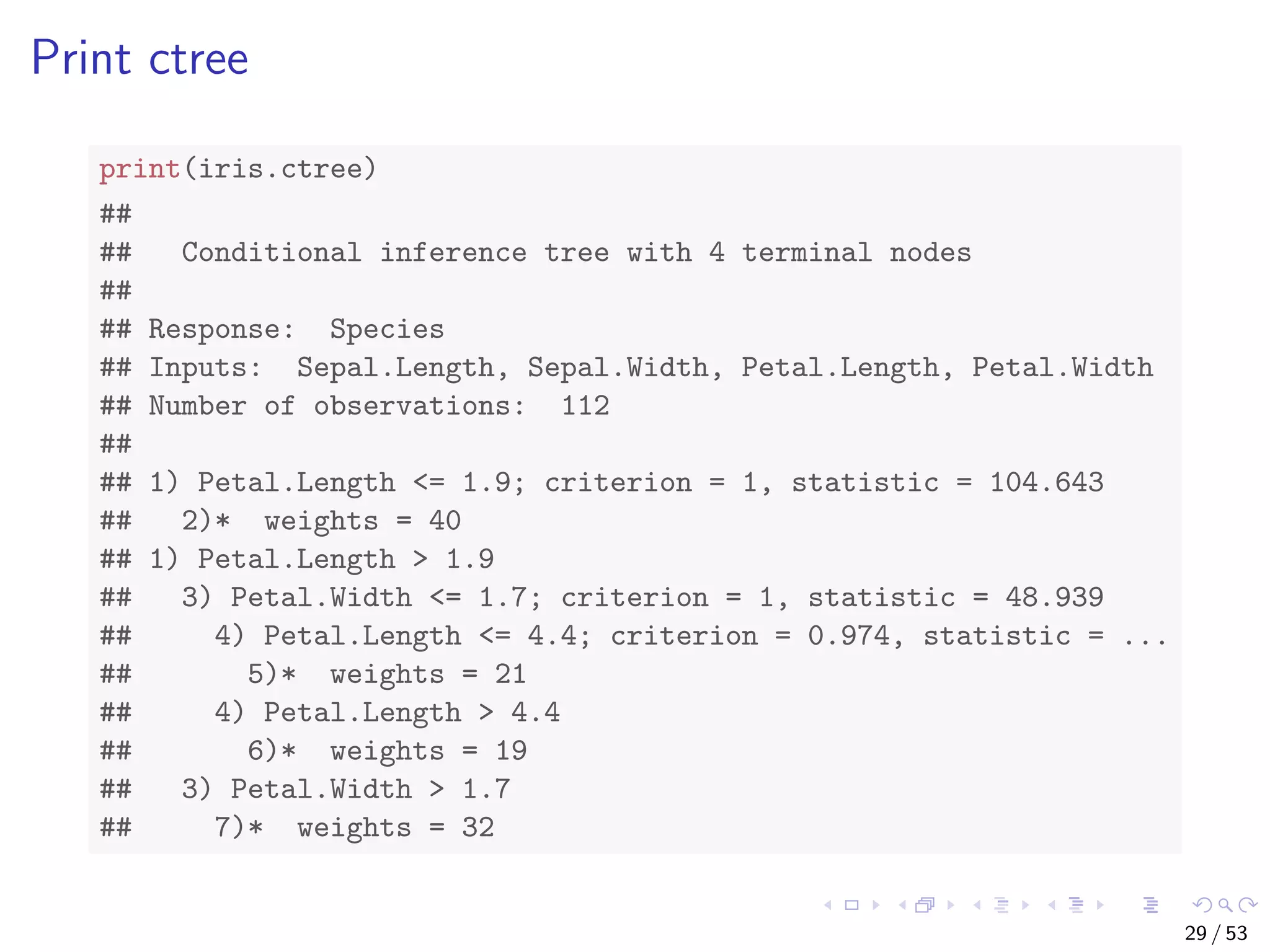 Print ctree print(iris.ctree) ## ## Conditional inference tree with 4 terminal nodes ## ## Response: Species ## Inputs: Sepal.Length, Sepal.Width, Petal.Length, Petal.Width ## Number of observations: 112 ## ## 1) Petal.Length <= 1.9; criterion = 1, statistic = 104.643 ## 2)* weights = 40 ## 1) Petal.Length > 1.9 ## 3) Petal.Width <= 1.7; criterion = 1, statistic = 48.939 ## 4) Petal.Length <= 4.4; criterion = 0.974, statistic = ... ## 5)* weights = 21 ## 4) Petal.Length > 4.4 ## 6)* weights = 19 ## 3) Petal.Width > 1.7 ## 7)* weights = 32 29 / 53 