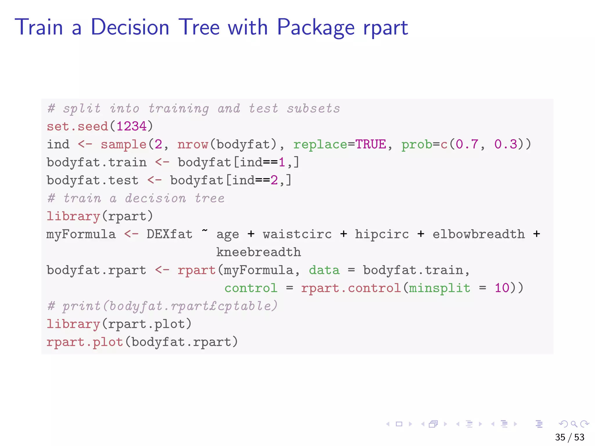 Train a Decision Tree with Package rpart # split into training and test subsets set.seed(1234) ind <- sample(2, nrow(bodyfat), replace=TRUE, prob=c(0.7, 0.3)) bodyfat.train <- bodyfat[ind==1,] bodyfat.test <- bodyfat[ind==2,] # train a decision tree library(rpart) myFormula <- DEXfat ~ age + waistcirc + hipcirc + elbowbreadth + kneebreadth bodyfat.rpart <- rpart(myFormula, data = bodyfat.train, control = rpart.control(minsplit = 10)) # print(bodyfat.rpart£cptable) library(rpart.plot) rpart.plot(bodyfat.rpart) 35 / 53 