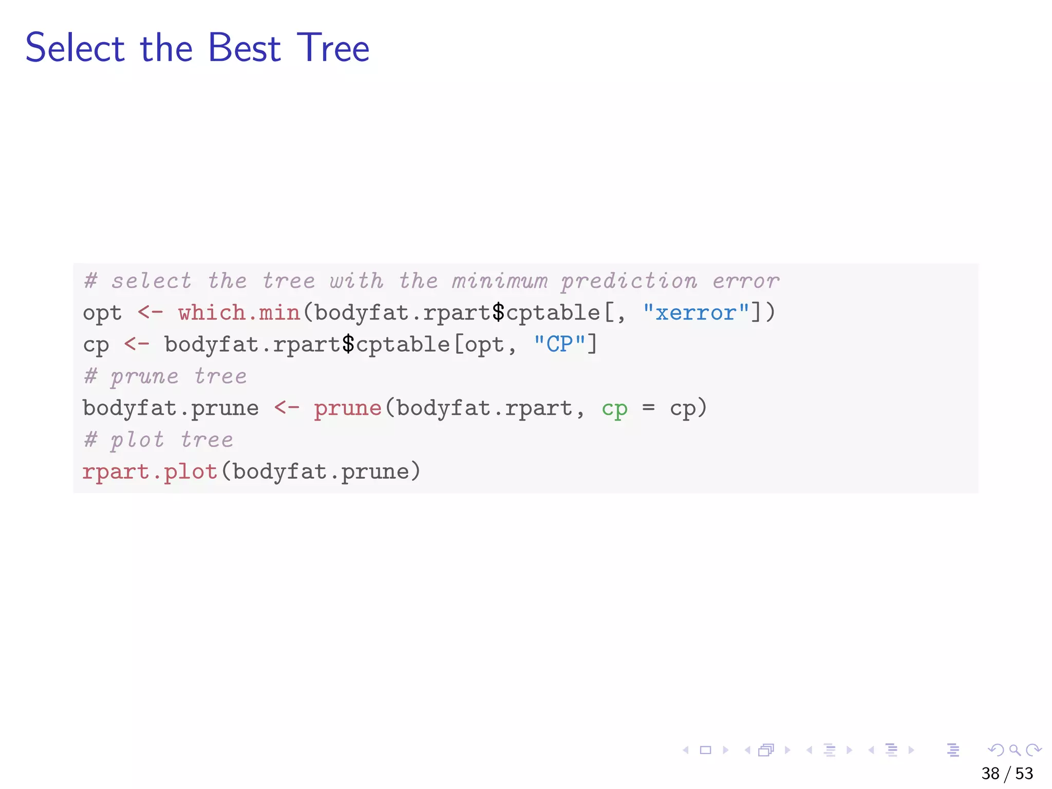 Select the Best Tree # select the tree with the minimum prediction error opt <- which.min(bodyfat.rpart$cptable[, "xerror"]) cp <- bodyfat.rpart$cptable[opt, "CP"] # prune tree bodyfat.prune <- prune(bodyfat.rpart, cp = cp) # plot tree rpart.plot(bodyfat.prune) 38 / 53 