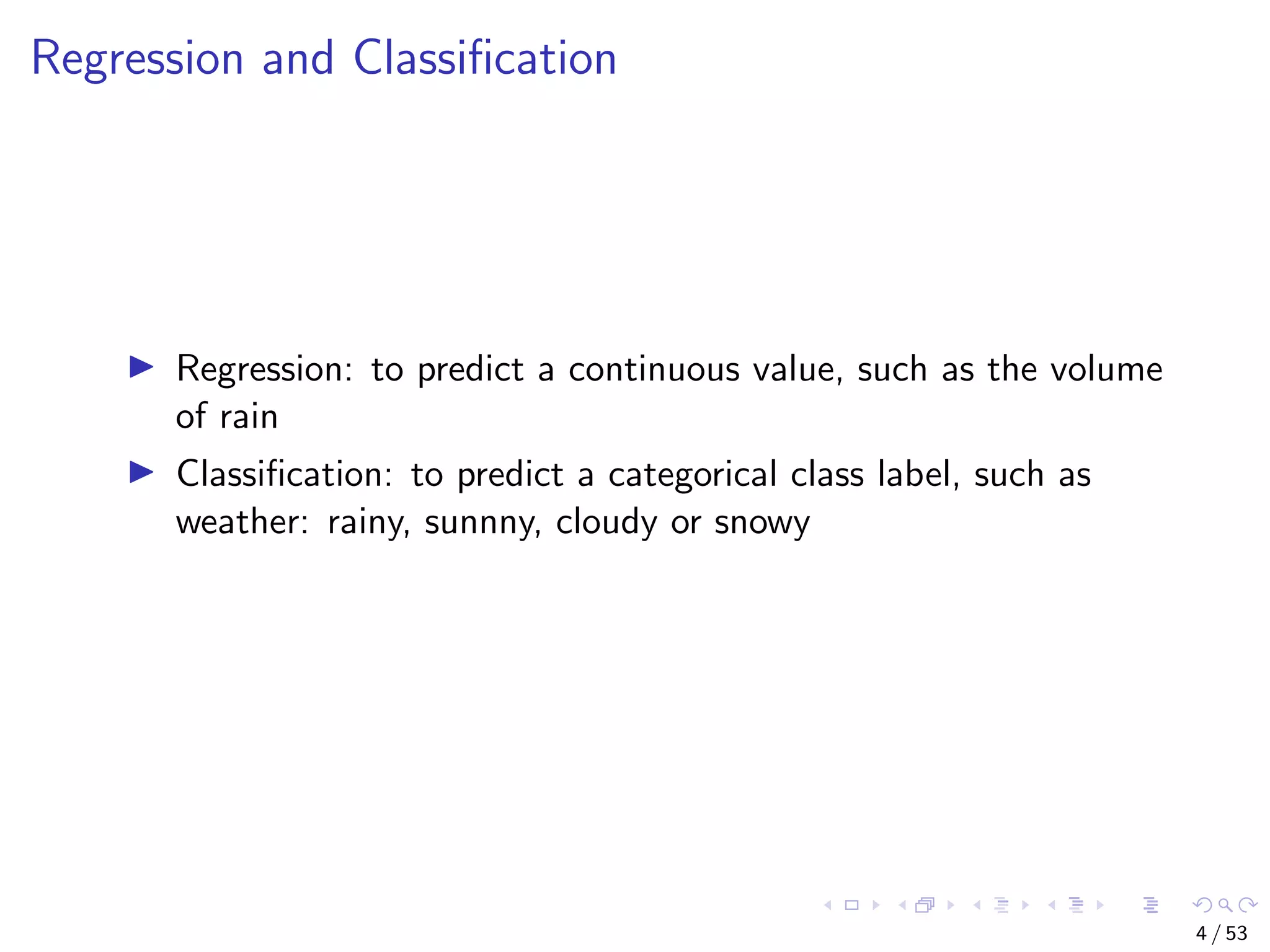 Regression and Classiﬁcation Regression: to predict a continuous value, such as the volume of rain Classiﬁcation: to predict a categorical class label, such as weather: rainy, sunnny, cloudy or snowy 4 / 53 