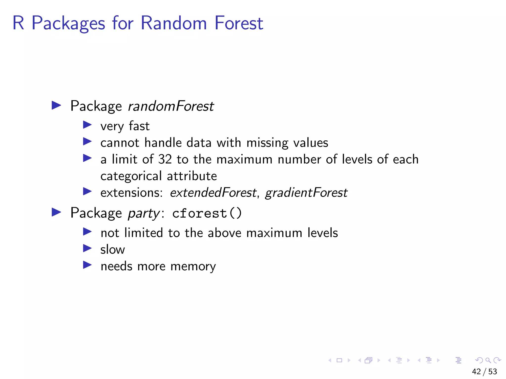 R Packages for Random Forest Package randomForest very fast cannot handle data with missing values a limit of 32 to the maximum number of levels of each categorical attribute extensions: extendedForest, gradientForest Package party: cforest() not limited to the above maximum levels slow needs more memory 42 / 53 