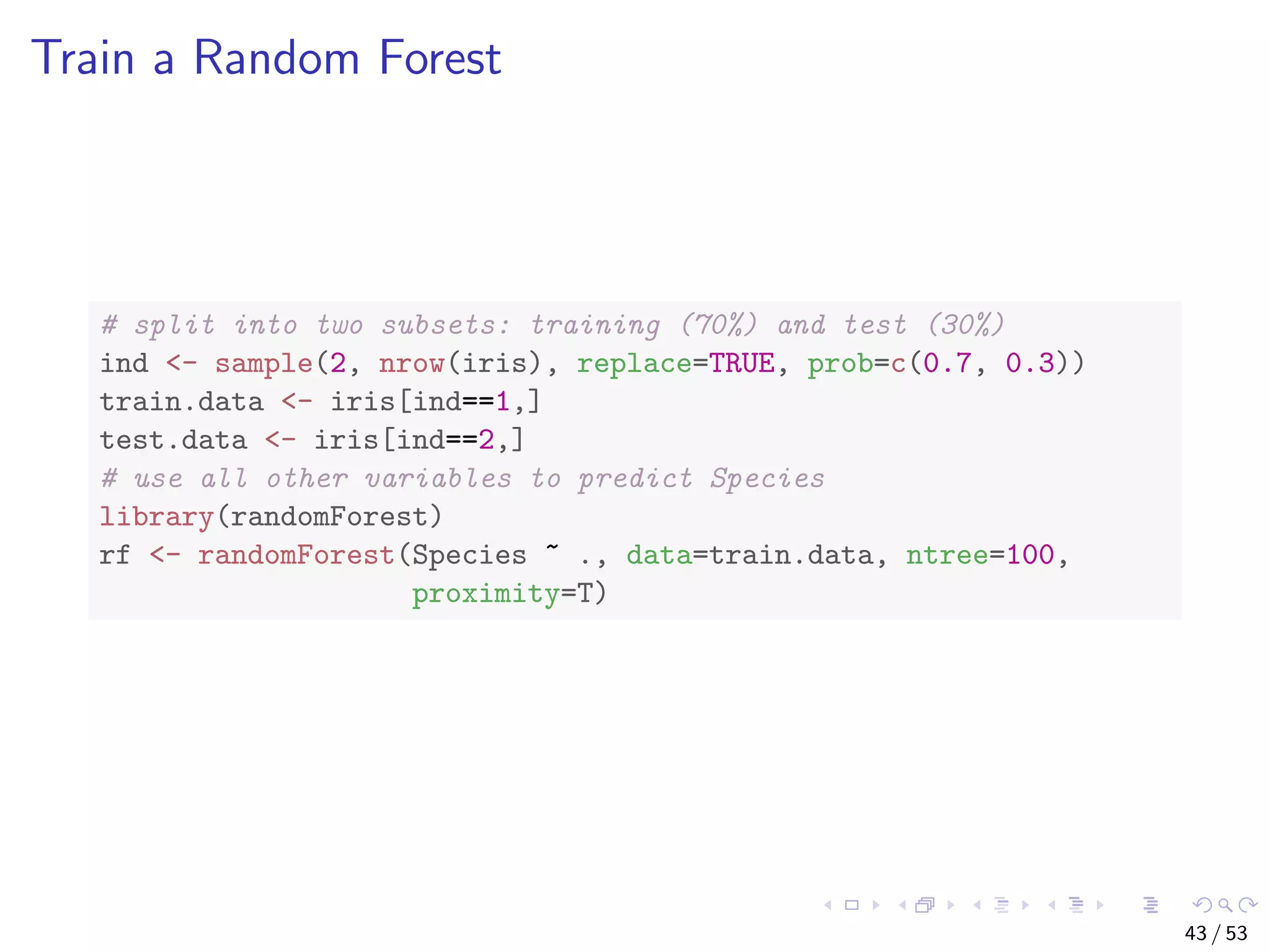 Train a Random Forest # split into two subsets: training (70%) and test (30%) ind <- sample(2, nrow(iris), replace=TRUE, prob=c(0.7, 0.3)) train.data <- iris[ind==1,] test.data <- iris[ind==2,] # use all other variables to predict Species library(randomForest) rf <- randomForest(Species ~ ., data=train.data, ntree=100, proximity=T) 43 / 53 