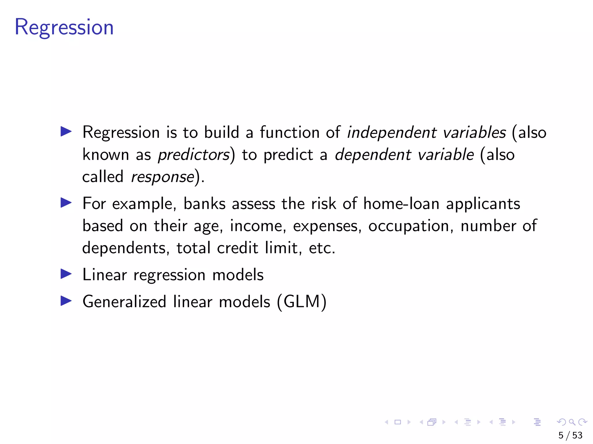 Regression Regression is to build a function of independent variables (also known as predictors) to predict a dependent variable (also called response). For example, banks assess the risk of home-loan applicants based on their age, income, expenses, occupation, number of dependents, total credit limit, etc. Linear regression models Generalized linear models (GLM) 5 / 53 