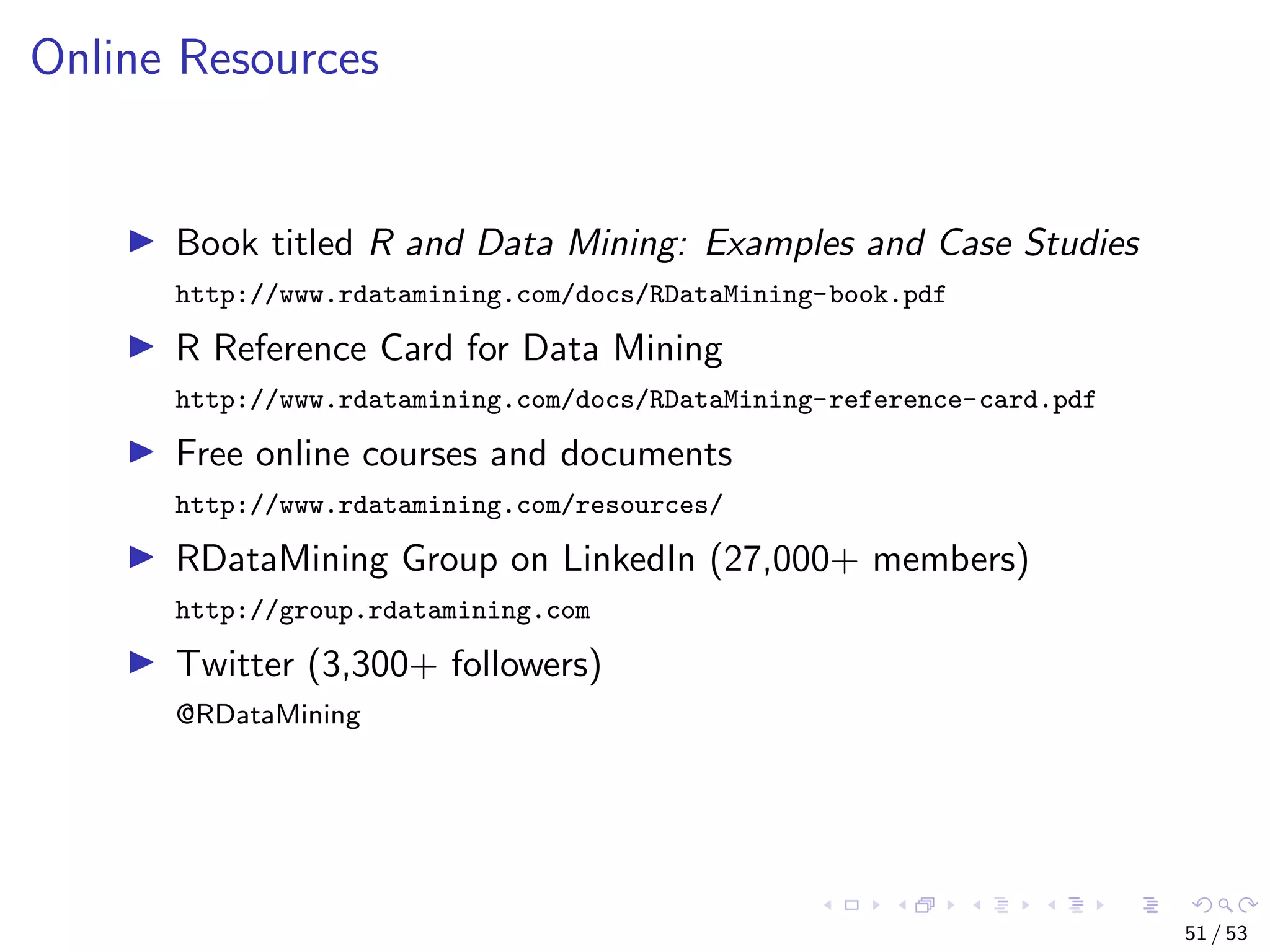 Online Resources Book titled R and Data Mining: Examples and Case Studies http://www.rdatamining.com/docs/RDataMining-book.pdf R Reference Card for Data Mining http://www.rdatamining.com/docs/RDataMining-reference-card.pdf Free online courses and documents http://www.rdatamining.com/resources/ RDataMining Group on LinkedIn (27,000+ members) http://group.rdatamining.com Twitter (3,300+ followers) @RDataMining 51 / 53 