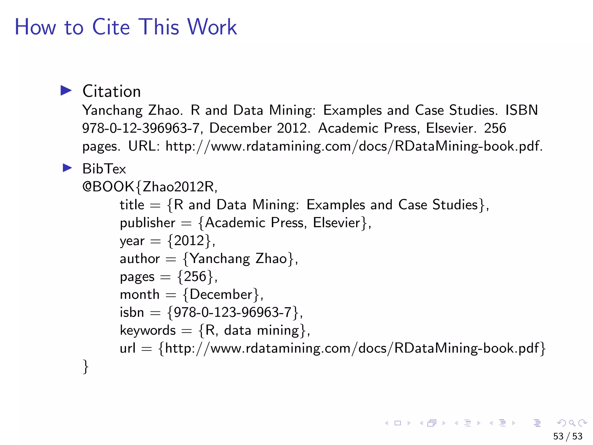 How to Cite This Work Citation Yanchang Zhao. R and Data Mining: Examples and Case Studies. ISBN 978-0-12-396963-7, December 2012. Academic Press, Elsevier. 256 pages. URL: http://www.rdatamining.com/docs/RDataMining-book.pdf. BibTex @BOOK{Zhao2012R, title = {R and Data Mining: Examples and Case Studies}, publisher = {Academic Press, Elsevier}, year = {2012}, author = {Yanchang Zhao}, pages = {256}, month = {December}, isbn = {978-0-123-96963-7}, keywords = {R, data mining}, url = {http://www.rdatamining.com/docs/RDataMining-book.pdf} } 53 / 53 
