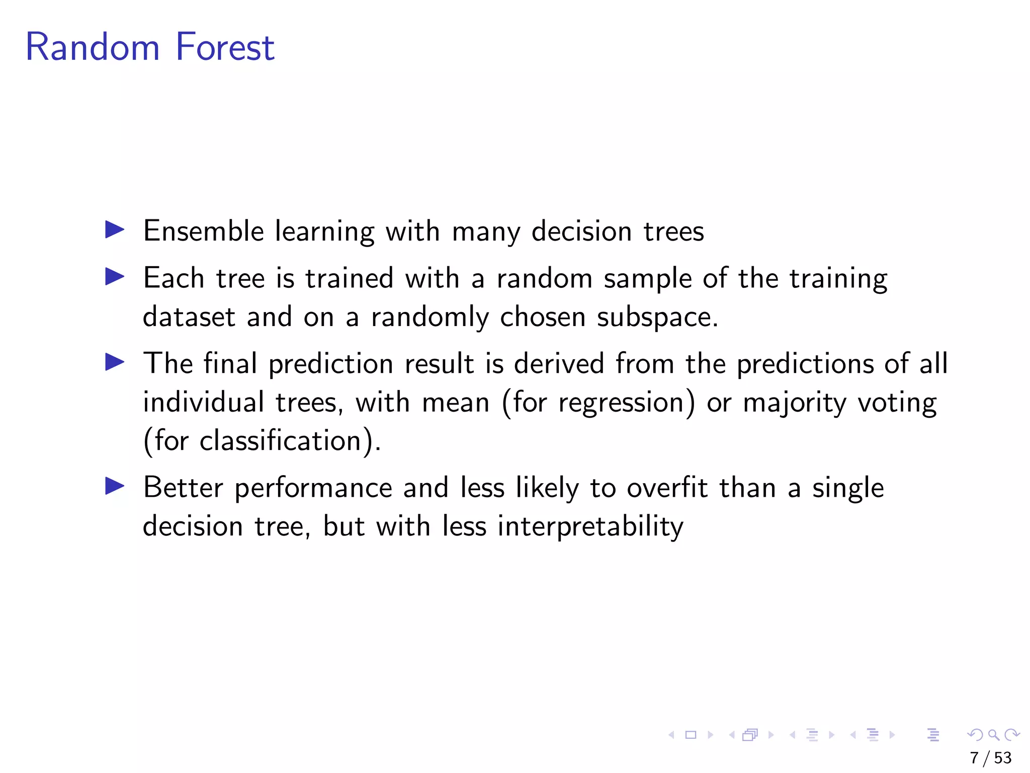 Random Forest Ensemble learning with many decision trees Each tree is trained with a random sample of the training dataset and on a randomly chosen subspace. The ﬁnal prediction result is derived from the predictions of all individual trees, with mean (for regression) or majority voting (for classiﬁcation). Better performance and less likely to overﬁt than a single decision tree, but with less interpretability 7 / 53 