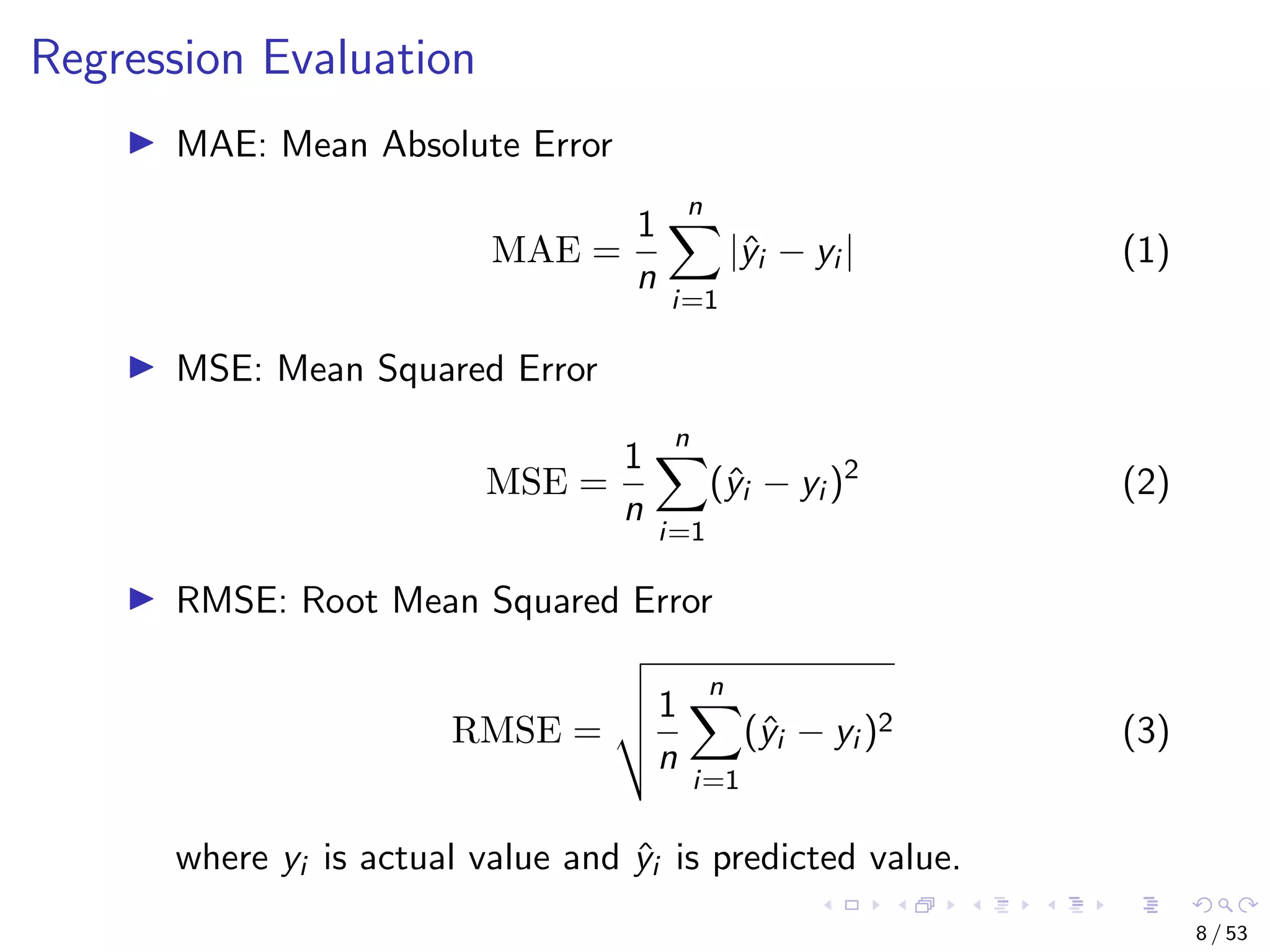 Regression Evaluation MAE: Mean Absolute Error MAE = 1 n n i=1 |ˆyi − yi | (1) MSE: Mean Squared Error MSE = 1 n n i=1 (ˆyi − yi )2 (2) RMSE: Root Mean Squared Error RMSE = 1 n n i=1 (ˆyi − yi )2 (3) where yi is actual value and ˆyi is predicted value. 8 / 53 