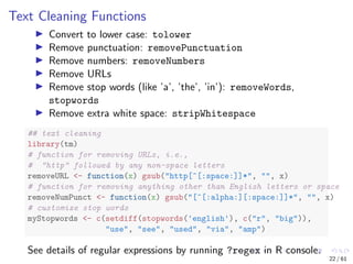 Text Cleaning Functions
Convert to lower case: tolower
Remove punctuation: removePunctuation
Remove numbers: removeNumbers
Remove URLs
Remove stop words (like ’a’, ’the’, ’in’): removeWords,
stopwords
Remove extra white space: stripWhitespace
## text cleaning
library(tm)
# function for removing URLs, i.e.,
# "http" followed by any non-space letters
removeURL <- function(x) gsub("http[^[:space:]]*", "", x)
# function for removing anything other than English letters or space
removeNumPunct <- function(x) gsub("[^[:alpha:][:space:]]*", "", x)
# customize stop words
myStopwords <- c(setdiff(stopwords('english'), c("r", "big")),
"use", "see", "used", "via", "amp")
See details of regular expressions by running ?regex in R console.
22 / 61
 