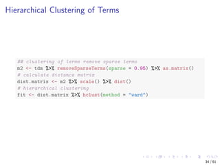 Hierarchical Clustering of Terms
## clustering of terms remove sparse terms
m2 <- tdm %>% removeSparseTerms(sparse = 0.95) %>% as.matrix()
# calculate distance matrix
dist.matrix <- m2 %>% scale() %>% dist()
# hierarchical clustering
fit <- dist.matrix %>% hclust(method = "ward")
34 / 61
 