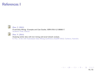References I
Zhao, Y. (2012).
R and Data Mining: Examples and Case Studies, ISBN 978-0-12-396963-7.
Academic Press, Elsevier.
Zhao, Y. (2013).
Analysing twitter data with text mining and social network analysis.
In Proc. of the 11th Australasian Data Mining Conference (AusDM 2013), Canberra, Australia.
61 / 61
 