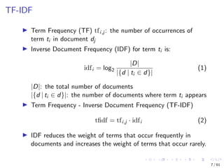 TF-IDF
Term Frequency (TF) tfi,j : the number of occurrences of
term ti in document dj
Inverse Document Frequency (IDF) for term ti is:
idfi = log2
|D|
|{d | ti ∈ d}|
(1)
|D|: the total number of documents
|{d | ti ∈ d}|: the number of documents where term ti appears
Term Frequency - Inverse Document Frequency (TF-IDF)
tﬁdf = tfi,j · idfi (2)
IDF reduces the weight of terms that occur frequently in
documents and increases the weight of terms that occur rarely.
7 / 61
 