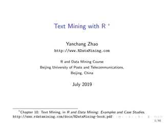 Text Mining with R ∗
Yanchang Zhao
http://www.RDataMining.com
R and Data Mining Course
Beijing University of Posts and Telecommunications,
Beijing, China
July 2019
∗
Chapter 10: Text Mining, in R and Data Mining: Examples and Case Studies.
http://www.rdatamining.com/docs/RDataMining-book.pdf
1 / 61
 