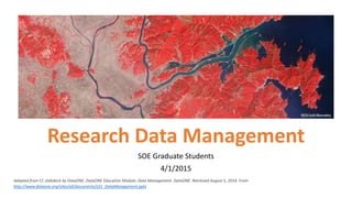 Research Data Management
SOE Graduate Students
4/1/2015
Adapted from CC slidedeck by DataONE. DataONE Education Module: Data Management. DataONE. Retrieved August 5, 2014. From
http://www.dataone.org/sites/all/documents/L01_DataManagement.pptx
 