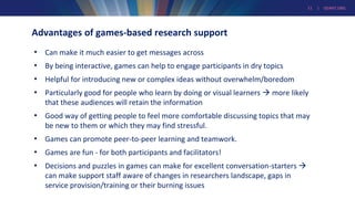 11 | GEANT.ORG
Advantages of games-based research support
• Can make it much easier to get messages across
• By being interactive, games can help to engage participants in dry topics
• Helpful for introducing new or complex ideas without overwhelm/boredom
• Particularly good for people who learn by doing or visual learners  more likely
that these audiences will retain the information
• Good way of getting people to feel more comfortable discussing topics that may
be new to them or which they may find stressful.
• Games can promote peer-to-peer learning and teamwork.
• Games are fun - for both participants and facilitators!
• Decisions and puzzles in games can make for excellent conversation-starters 
can make support staff aware of changes in researchers landscape, gaps in
service provision/training or their burning issues
 
