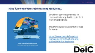 15 | GEANT.ORG
Have fun when you create training resources…
Whatever concept you need to
communicate (e.g. FAIR) try to do it
in an engaging way
This Danish guide is openly licensed
for reuse
https://www.deic.dk/en/data-
management/instructions-and-
guides/FAIR-for-Beginners
 