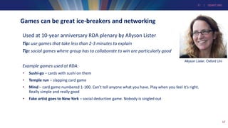 17 | GEANT.ORG
Games can be great ice-breakers and networking
Used at 10-year anniversary RDA plenary by Allyson Lister
Tip: use games that take less than 2-3 minutes to explain
Tip: social games where group has to collaborate to win are particularly good
Example games used at RDA:
• Sushi-go – cards with sushi on them
• Temple run – slapping card game
• Mind – card game numbered 1-100. Can’t tell anyone what you have. Play when you feel it’s right.
Really simple and really good
• Fake artist goes to New York – social deduction game. Nobody is singled out
17
Allyson Lister, Oxford Uni
 