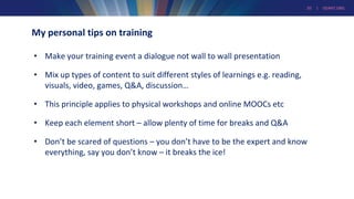20 | GEANT.ORG
My personal tips on training
• Make your training event a dialogue not wall to wall presentation
• Mix up types of content to suit different styles of learnings e.g. reading,
visuals, video, games, Q&A, discussion…
• This principle applies to physical workshops and online MOOCs etc
• Keep each element short – allow plenty of time for breaks and Q&A
• Don’t be scared of questions – you don’t have to be the expert and know
everything, say you don’t know – it breaks the ice!
 
