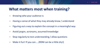 6 | GEANT.ORG
What matters most when training?
• Knowing who your audience is
• Having a sense of what they may already know / understand
• Figuring out a way to explain the concept in a meaningful way
• Avoid jargon, acronyms, assumed knowledge
• Stop regularly to test understanding / allow questions
• Make it fun! If you can…. (RDM can be a little dry!)
 