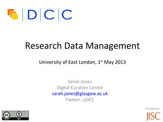 Funded by:
Research Data Management
University of East London, 1st
May 2013
Sarah Jones
Digital Curation Centre
sarah.jones@glasgow.ac.uk
Twitter: sjDCC
 