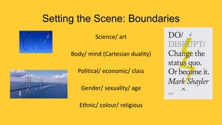 Setting the Scene: Boundaries
Science/ art

Body/ mind (Cartesian duality)
Political/ economic/ class
Gender/ sexuality/ age
Ethnic/ colour/ religious

 
