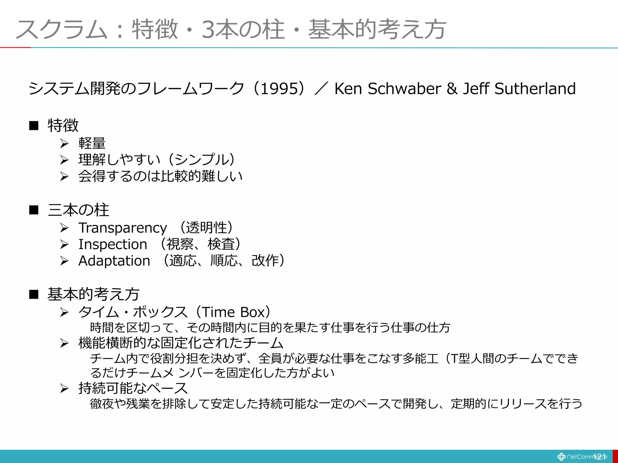 スクラム：特徴・3本の柱・基本的考え方
121
システム開発のフレームワーク（1995）／ Ken Schwaber & Jeff Sutherland
 特徴
 軽量
 理解しやすい（シンプル）
 会得するのは比較的難しい
 三本の柱
 Transparency （透明性）
 Inspection （視察、検査）
 Adaptation （適応、順応、改作）
 基本的考え方
 タイム・ボックス（Time Box）
時間を区切って、その時間内に目的を果たす仕事を行う仕事の仕方
 機能横断的な固定化されたチーム
チーム内で役割分担を決めず、全員が必要な仕事をこなす多能工（T型人間のチームででき
るだけチームメ ンバーを固定化した方がよい
 持続可能なペース
徹夜や残業を排除して安定した持続可能な一定のペースで開発し、定期的にリリースを行う
 