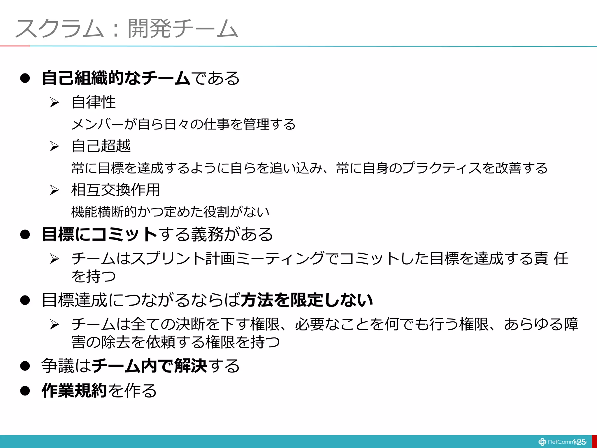 スクラム：開発チーム
125
 自己組織的なチームである
 自律性
メンバーが自ら日々の仕事を管理する
 自己超越
常に目標を達成するように自らを追い込み、常に自身のプラクティスを改善する
 相互交換作用
機能横断的かつ定めた役割がない
 目標にコミットする義務がある
 チームはスプリント計画ミーティングでコミットした目標を達成する責 任
を持つ
 目標達成につながるならば方法を限定しない
 チームは全ての決断を下す権限、必要なことを何でも行う権限、あらゆる障
害の除去を依頼する権限を持つ
 争議はチーム内で解決する
 作業規約を作る
 