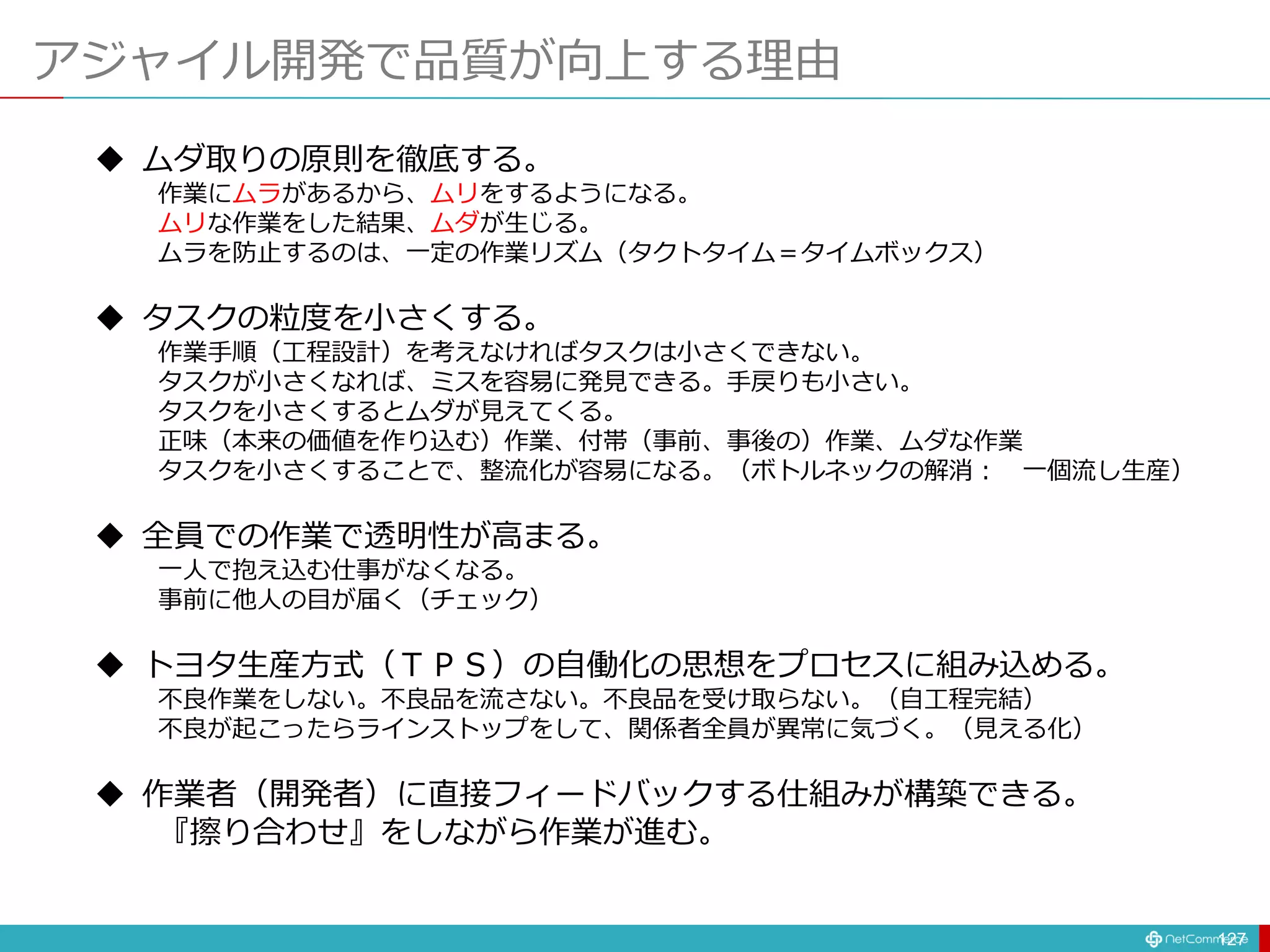 アジャイル開発で品質が向上する理由
127
 ムダ取りの原則を徹底する。
作業にムラがあるから、ムリをするようになる。
ムリな作業をした結果、ムダが生じる。
ムラを防止するのは、一定の作業リズム（タクトタイム＝タイムボックス）
 タスクの粒度を小さくする。
作業手順（工程設計）を考えなければタスクは小さくできない。
タスクが小さくなれば、ミスを容易に発見できる。手戻りも小さい。
タスクを小さくするとムダが見えてくる。
正味（本来の価値を作り込む）作業、付帯（事前、事後の）作業、ムダな作業
タスクを小さくすることで、整流化が容易になる。（ボトルネックの解消： 一個流し生産）
 全員での作業で透明性が高まる。
一人で抱え込む仕事がなくなる。
事前に他人の目が届く（チェック）
 トヨタ生産方式（ＴＰＳ）の自働化の思想をプロセスに組み込める。
不良作業をしない。不良品を流さない。不良品を受け取らない。（自工程完結）
不良が起こったらラインストップをして、関係者全員が異常に気づく。（見える化）
 作業者（開発者）に直接フィードバックする仕組みが構築できる。
『擦り合わせ』をしながら作業が進む。
 