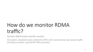 How do we monitor RDMA
traffic?
On host: RDMA Estats and NIC counters
On routers: standard router telemetry (PFCs sent and received, per-queue traffic
and drop counters, special PFC WD summary)
16
 