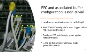 PFC and associated buffer
configuration is non-trivial
• Headroom – which depends on cable length
• Joint ECN-PFC config – ECN must trigger before
PFC (more on this later)
• Configure PFC watchdog to guard against
hardware faults
• .. And all this on heterogenous, multi-
generation routers
22
 
