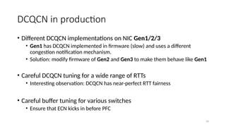 DCQCN in production
• Different DCQCN implementations on NIC Gen1/2/3
• Gen1 has DCQCN implemented in firmware (slow) and uses a different
congestion notification mechanism.
• Solution: modify firmware of Gen2 and Gen3 to make them behave like Gen1
• Careful DCQCN tuning for a wide range of RTTs
• Interesting observation: DCQCN has near-perfect RTT fairness
• Careful buffer tuning for various switches
• Ensure that ECN kicks in before PFC
34
 