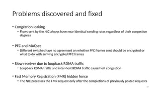 Problems discovered and fixed
• Congestion leaking
• Flows sent by the NIC always have near identical sending rates regardless of their congestion
degrees
• PFC and MACsec
• Different switches have no agreement on whether PFC frames sent should be encrypted or
what to do with arriving encrypted PFC frames
• Slow receiver due to loopback RDMA traffic
• Loopback RDMA traffic and inter-host RDMA traffic cause host congestion
• Fast Memory Registration (FMR) hidden fence
• The NIC processes the FMR request only after the completions of previously posted requests
37
 