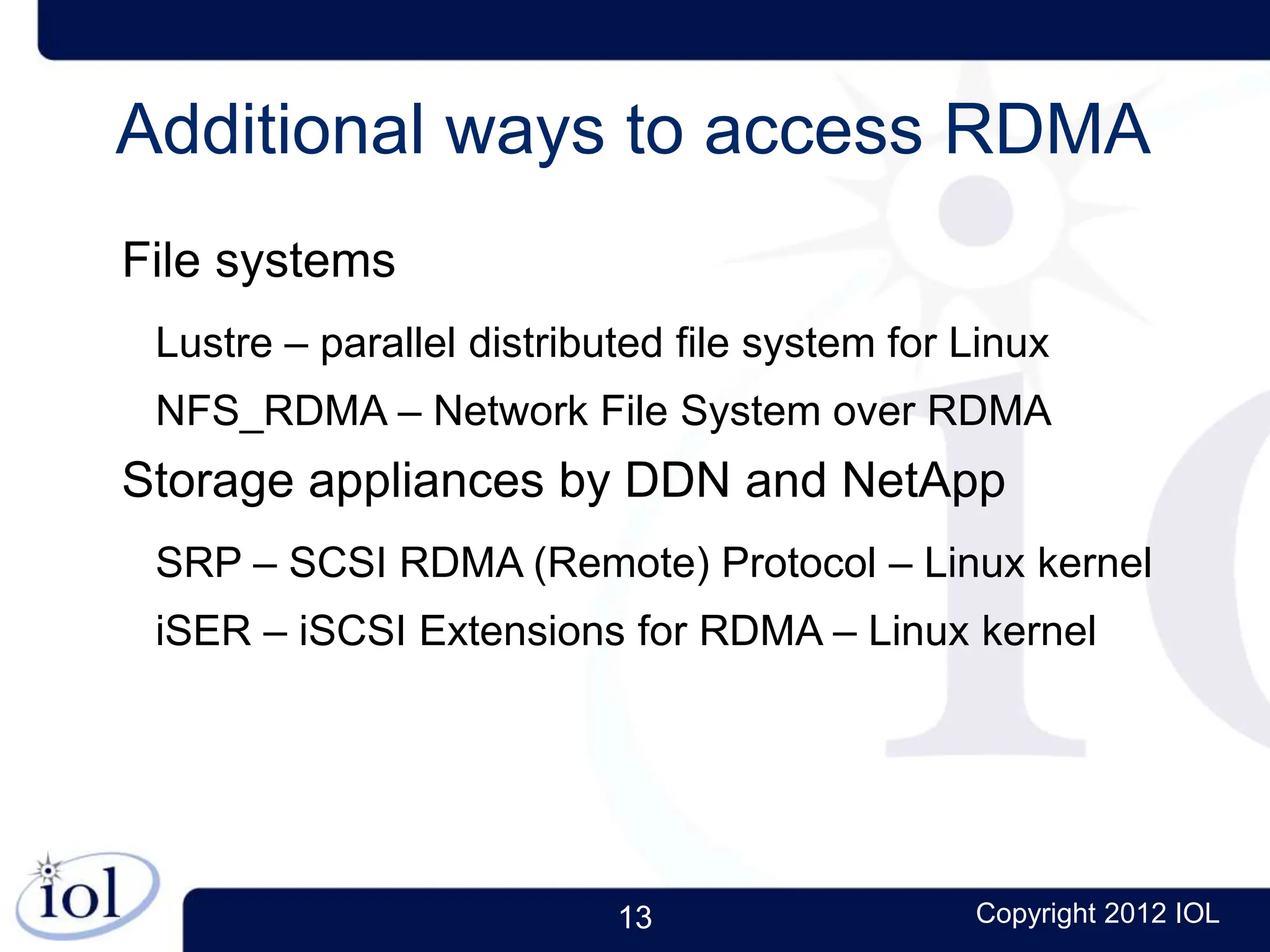 13 Copyright 2012 IOL
Additional ways to access RDMA
File systems
Lustre – parallel distributed file system for Linux
NFS_RDMA – Network File System over RDMA
Storage appliances by DDN and NetApp
SRP – SCSI RDMA (Remote) Protocol – Linux kernel
iSER – iSCSI Extensions for RDMA – Linux kernel
 