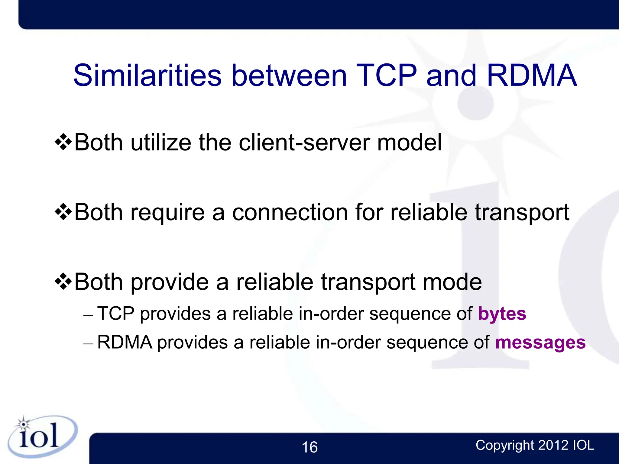 16 Copyright 2012 IOL
Similarities between TCP and RDMA
Both utilize the client-server model
Both require a connection for reliable transport
Both provide a reliable transport mode
– TCP provides a reliable in-order sequence of bytes
– RDMA provides a reliable in-order sequence of messages
 