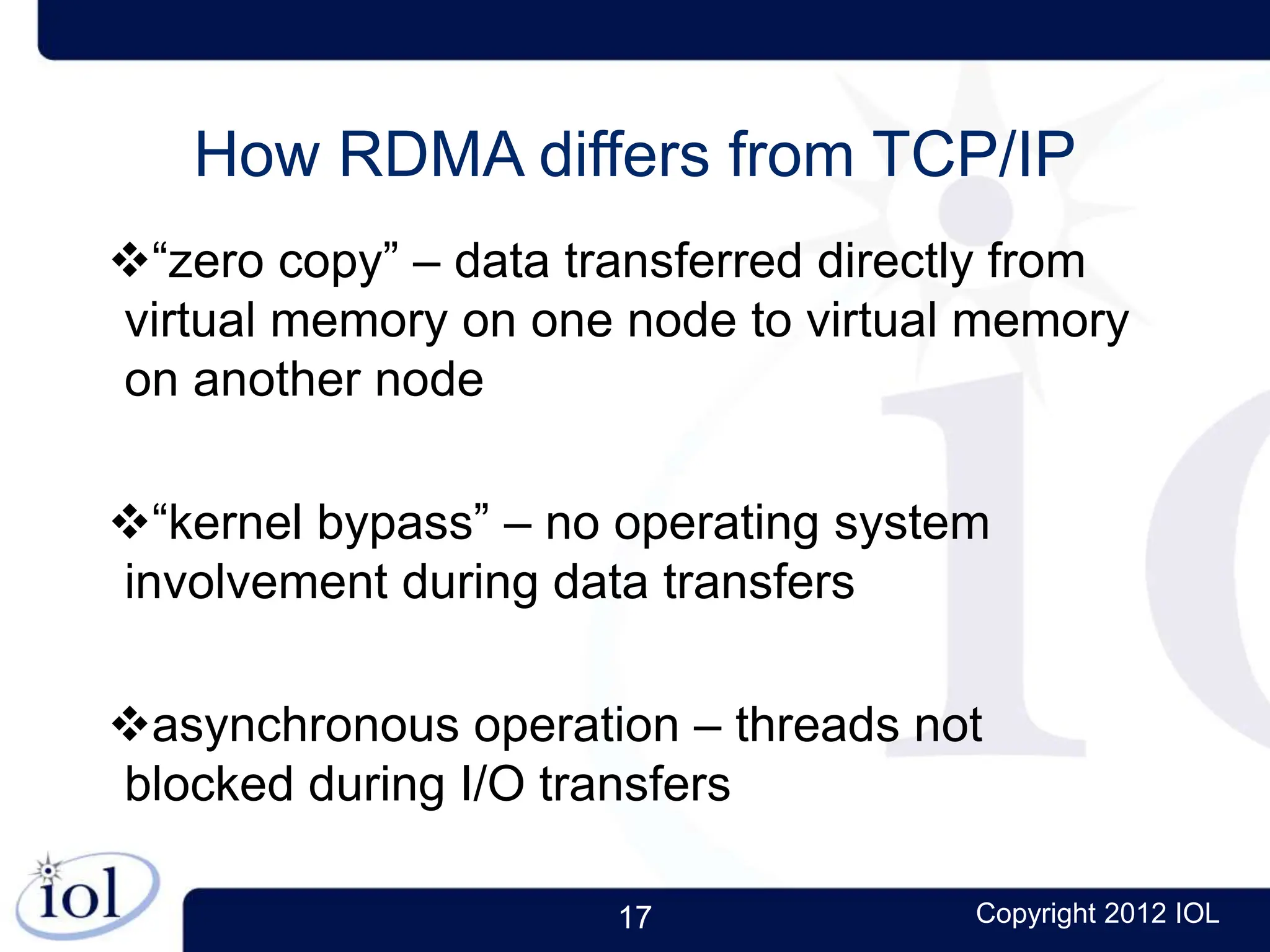 17 Copyright 2012 IOL
How RDMA differs from TCP/IP
“zero copy” – data transferred directly from
virtual memory on one node to virtual memory
on another node
“kernel bypass” – no operating system
involvement during data transfers
asynchronous operation – threads not
blocked during I/O transfers
 
