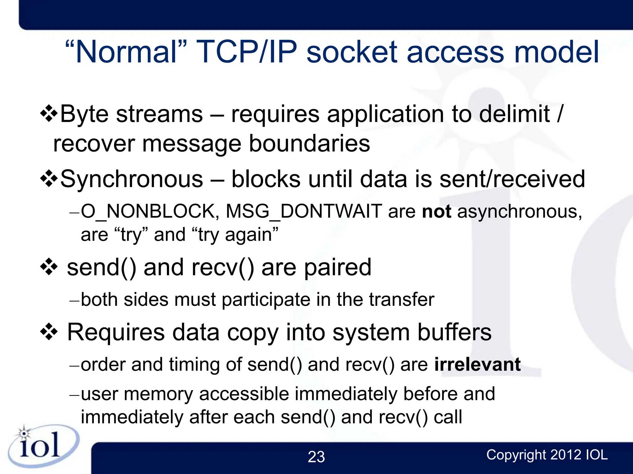 23 Copyright 2012 IOL
“Normal” TCP/IP socket access model
Byte streams – requires application to delimit /
recover message boundaries
Synchronous – blocks until data is sent/received
–O_NONBLOCK, MSG_DONTWAIT are not asynchronous,
are “try” and “try again”
 send() and recv() are paired
–both sides must participate in the transfer
 Requires data copy into system buffers
–order and timing of send() and recv() are irrelevant
–user memory accessible immediately before and
immediately after each send() and recv() call
 
