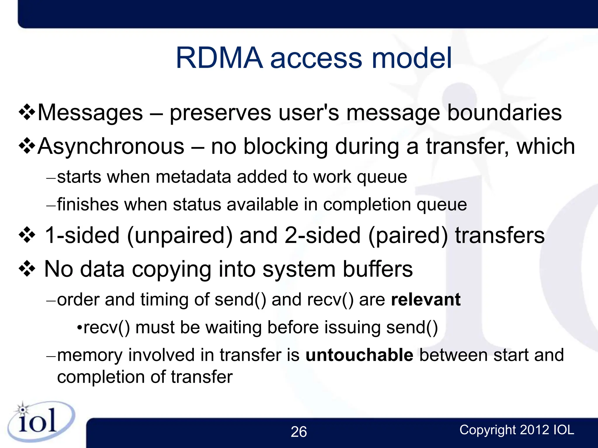 26 Copyright 2012 IOL
RDMA access model
Messages – preserves user's message boundaries
Asynchronous – no blocking during a transfer, which
–starts when metadata added to work queue
–finishes when status available in completion queue
 1-sided (unpaired) and 2-sided (paired) transfers
 No data copying into system buffers
–order and timing of send() and recv() are relevant
•recv() must be waiting before issuing send()
–memory involved in transfer is untouchable between start and
completion of transfer
 