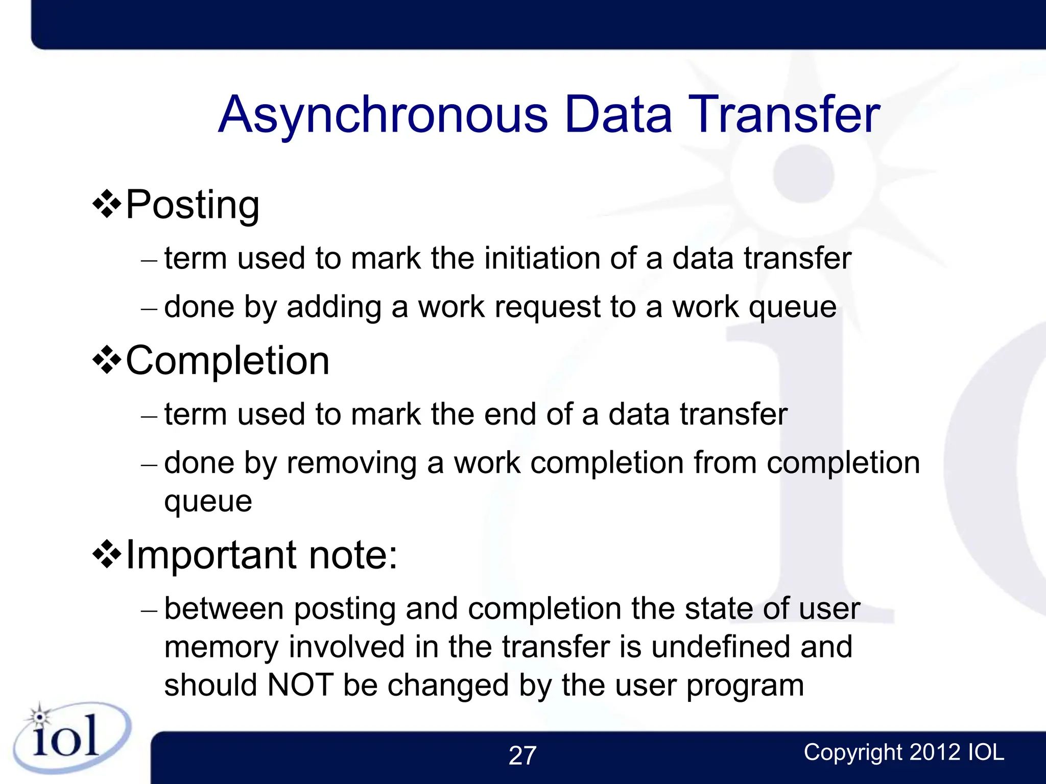 27 Copyright 2012 IOL
Asynchronous Data Transfer
Posting
– term used to mark the initiation of a data transfer
– done by adding a work request to a work queue
Completion
– term used to mark the end of a data transfer
– done by removing a work completion from completion
queue
Important note:
– between posting and completion the state of user
memory involved in the transfer is undefined and
should NOT be changed by the user program
 