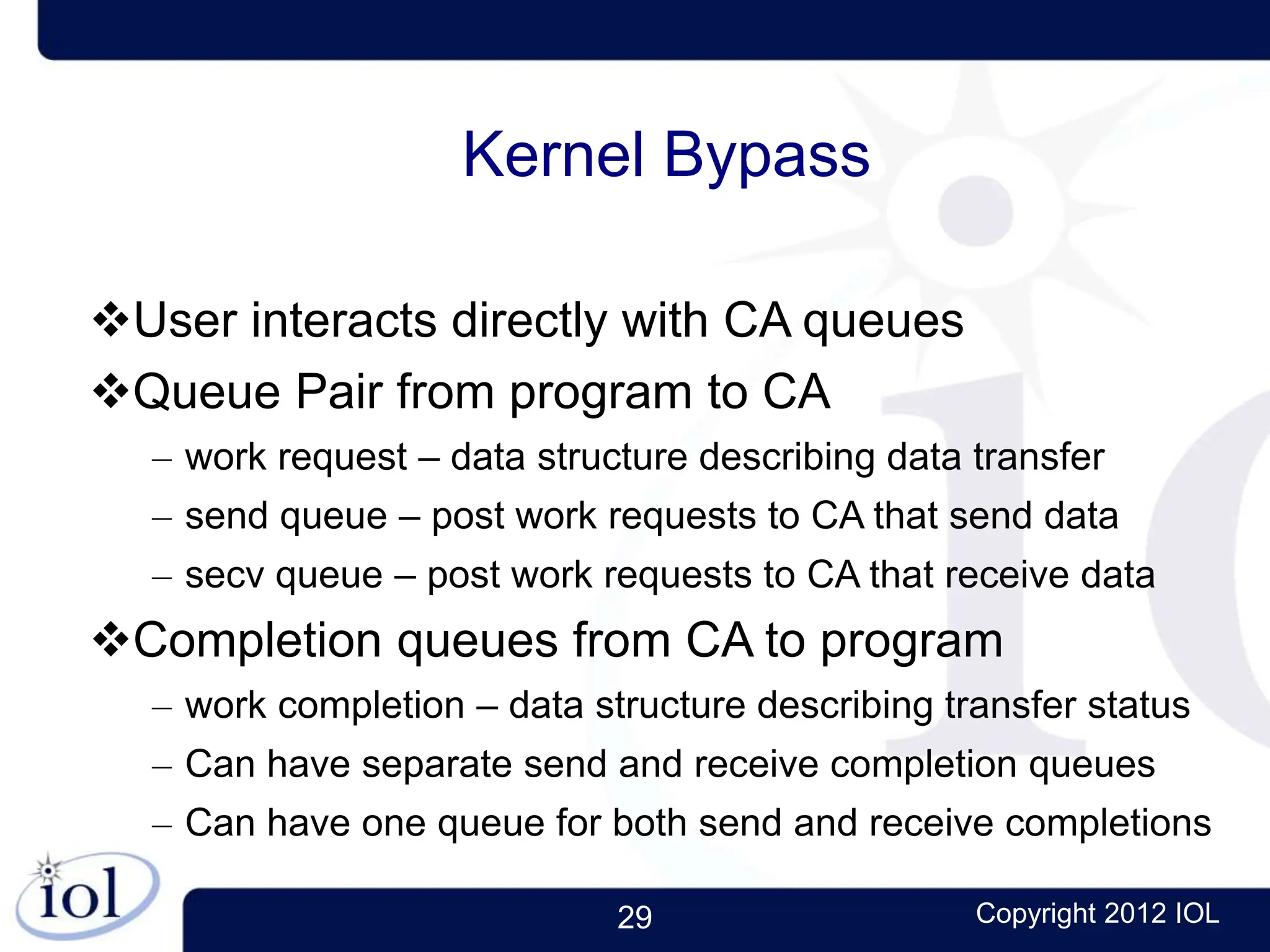 29 Copyright 2012 IOL
Kernel Bypass
User interacts directly with CA queues
Queue Pair from program to CA
– work request – data structure describing data transfer
– send queue – post work requests to CA that send data
– secv queue – post work requests to CA that receive data
Completion queues from CA to program
– work completion – data structure describing transfer status
– Can have separate send and receive completion queues
– Can have one queue for both send and receive completions
 