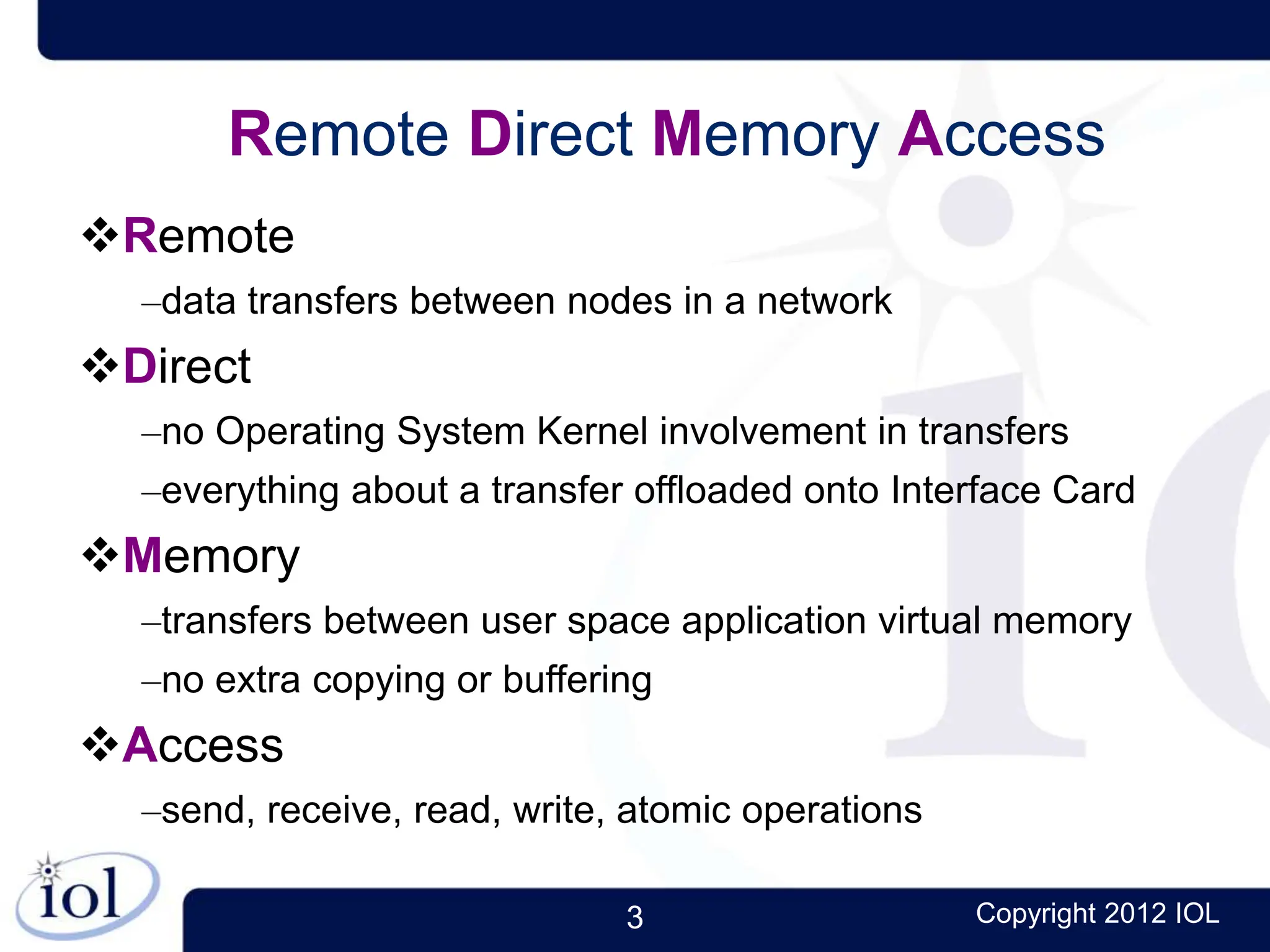 3 Copyright 2012 IOL
Remote Direct Memory Access
Remote
–data transfers between nodes in a network
Direct
–no Operating System Kernel involvement in transfers
–everything about a transfer offloaded onto Interface Card
Memory
–transfers between user space application virtual memory
–no extra copying or buffering
Access
–send, receive, read, write, atomic operations
 