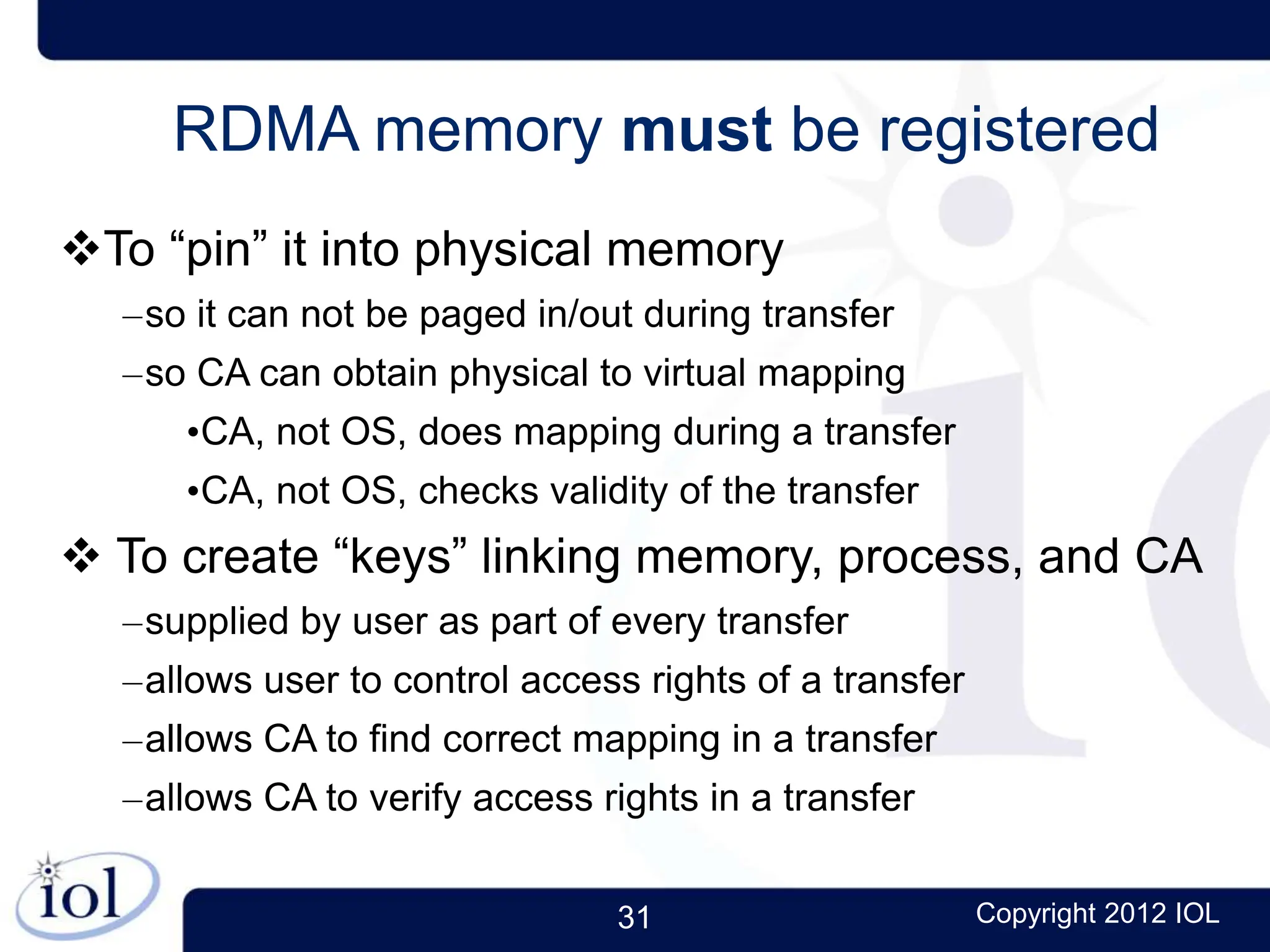 31 Copyright 2012 IOL
RDMA memory must be registered
To “pin” it into physical memory
–so it can not be paged in/out during transfer
–so CA can obtain physical to virtual mapping
•CA, not OS, does mapping during a transfer
•CA, not OS, checks validity of the transfer
 To create “keys” linking memory, process, and CA
–supplied by user as part of every transfer
–allows user to control access rights of a transfer
–allows CA to find correct mapping in a transfer
–allows CA to verify access rights in a transfer
 
