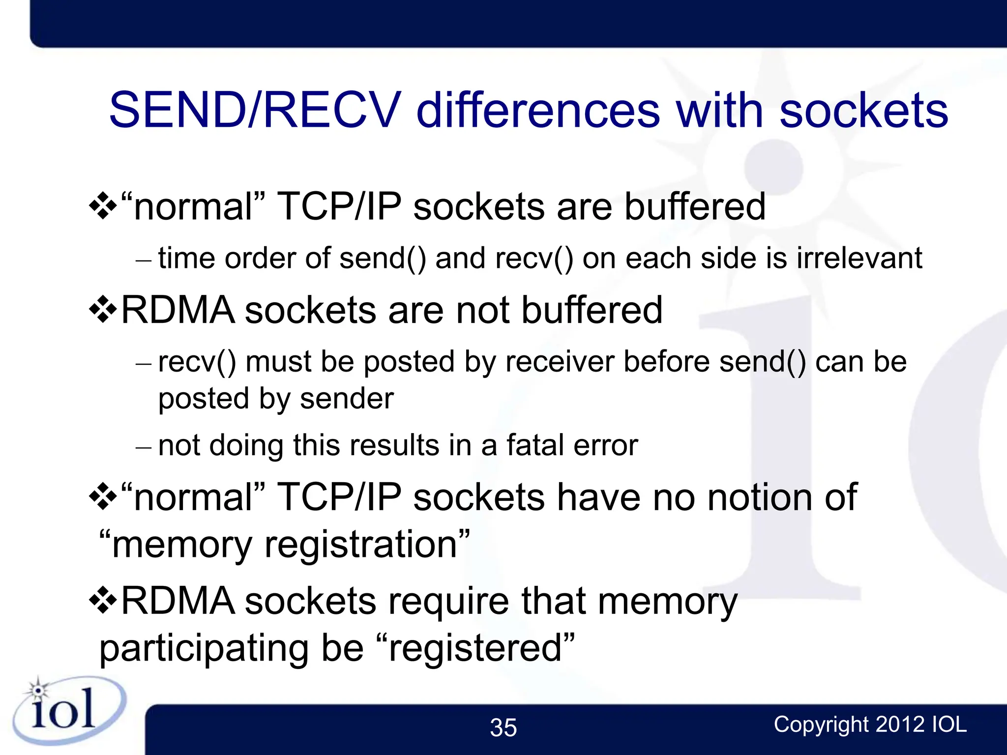 35 Copyright 2012 IOL
SEND/RECV differences with sockets
“normal” TCP/IP sockets are buffered
– time order of send() and recv() on each side is irrelevant
RDMA sockets are not buffered
– recv() must be posted by receiver before send() can be
posted by sender
– not doing this results in a fatal error
“normal” TCP/IP sockets have no notion of
“memory registration”
RDMA sockets require that memory
participating be “registered”
 
