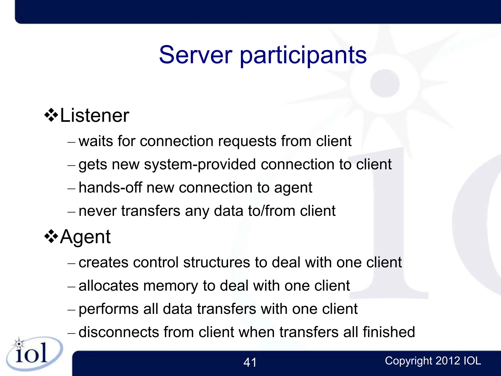 41 Copyright 2012 IOL
Server participants
Listener
– waits for connection requests from client
– gets new system-provided connection to client
– hands-off new connection to agent
– never transfers any data to/from client
Agent
– creates control structures to deal with one client
– allocates memory to deal with one client
– performs all data transfers with one client
– disconnects from client when transfers all finished
 