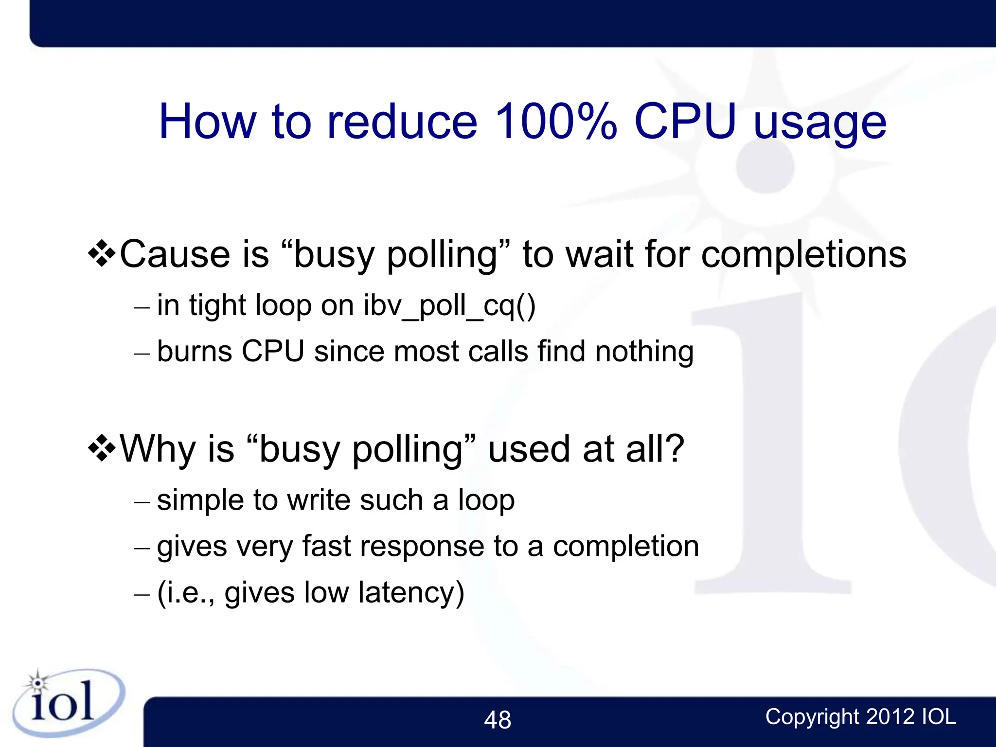 48 Copyright 2012 IOL
How to reduce 100% CPU usage
Cause is “busy polling” to wait for completions
– in tight loop on ibv_poll_cq()
– burns CPU since most calls find nothing
Why is “busy polling” used at all?
– simple to write such a loop
– gives very fast response to a completion
– (i.e., gives low latency)
 