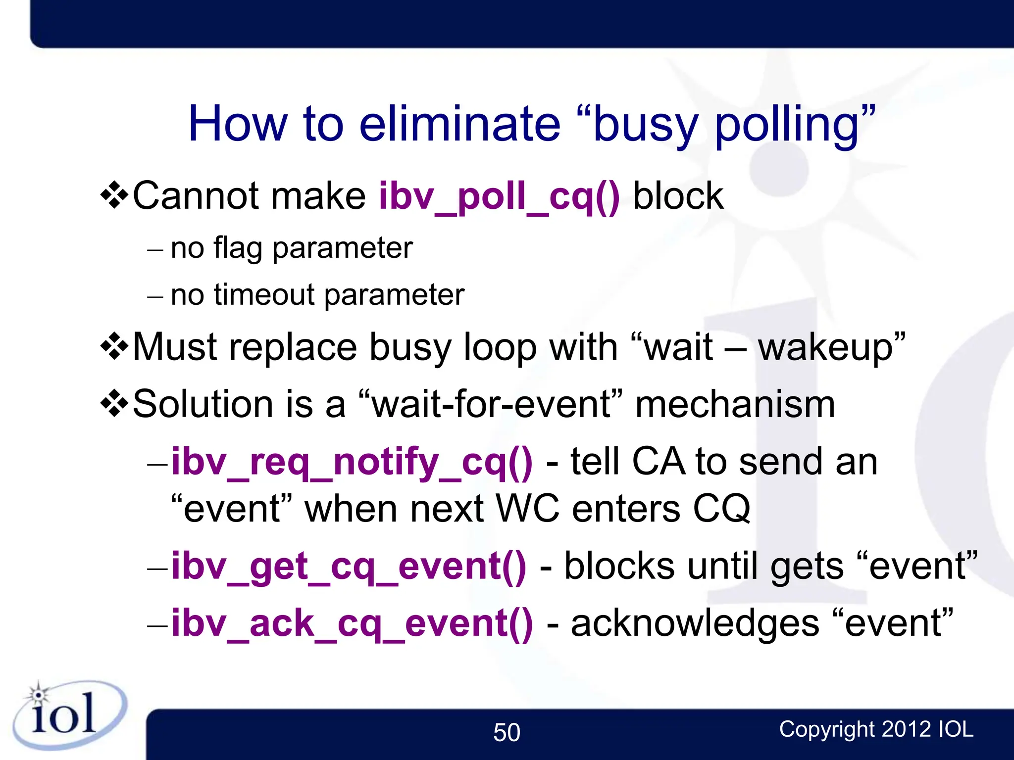 50 Copyright 2012 IOL
How to eliminate “busy polling”
Cannot make ibv_poll_cq() block
– no flag parameter
– no timeout parameter
Must replace busy loop with “wait – wakeup”
Solution is a “wait-for-event” mechanism
–ibv_req_notify_cq() - tell CA to send an
“event” when next WC enters CQ
–ibv_get_cq_event() - blocks until gets “event”
–ibv_ack_cq_event() - acknowledges “event”
 