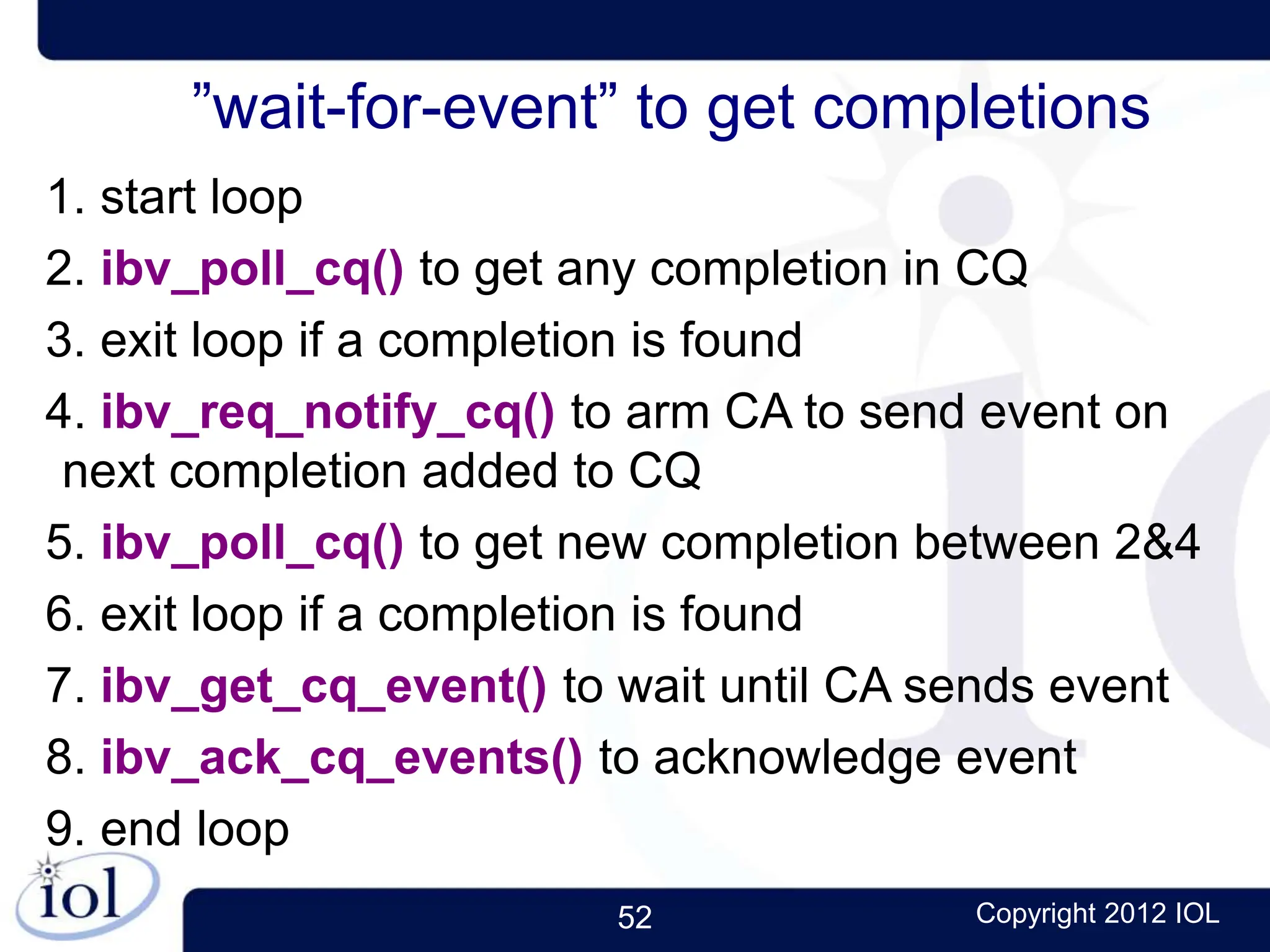52 Copyright 2012 IOL
”wait-for-event” to get completions
1. start loop
2. ibv_poll_cq() to get any completion in CQ
3. exit loop if a completion is found
4. ibv_req_notify_cq() to arm CA to send event on
next completion added to CQ
5. ibv_poll_cq() to get new completion between 2&4
6. exit loop if a completion is found
7. ibv_get_cq_event() to wait until CA sends event
8. ibv_ack_cq_events() to acknowledge event
9. end loop
 