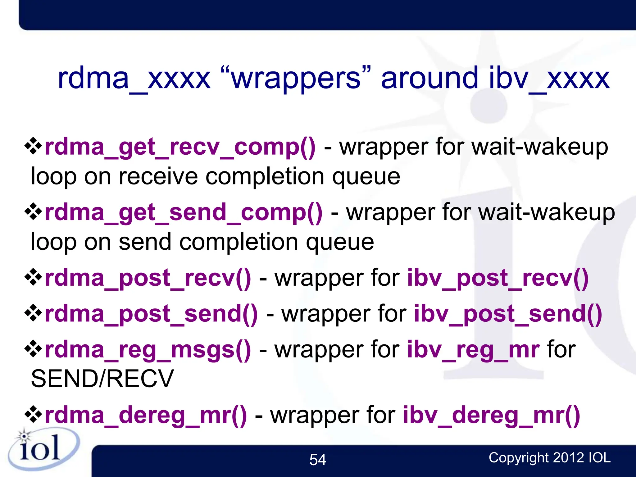 54 Copyright 2012 IOL
rdma_xxxx “wrappers” around ibv_xxxx
rdma_get_recv_comp() - wrapper for wait-wakeup
loop on receive completion queue
rdma_get_send_comp() - wrapper for wait-wakeup
loop on send completion queue
rdma_post_recv() - wrapper for ibv_post_recv()
rdma_post_send() - wrapper for ibv_post_send()
rdma_reg_msgs() - wrapper for ibv_reg_mr for
SEND/RECV
rdma_dereg_mr() - wrapper for ibv_dereg_mr()
 
