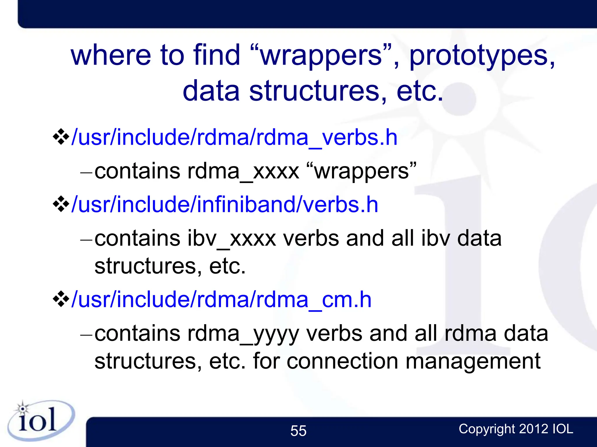 55 Copyright 2012 IOL
where to find “wrappers”, prototypes,
data structures, etc.
/usr/include/rdma/rdma_verbs.h
–contains rdma_xxxx “wrappers”
/usr/include/infiniband/verbs.h
–contains ibv_xxxx verbs and all ibv data
structures, etc.
/usr/include/rdma/rdma_cm.h
–contains rdma_yyyy verbs and all rdma data
structures, etc. for connection management
 